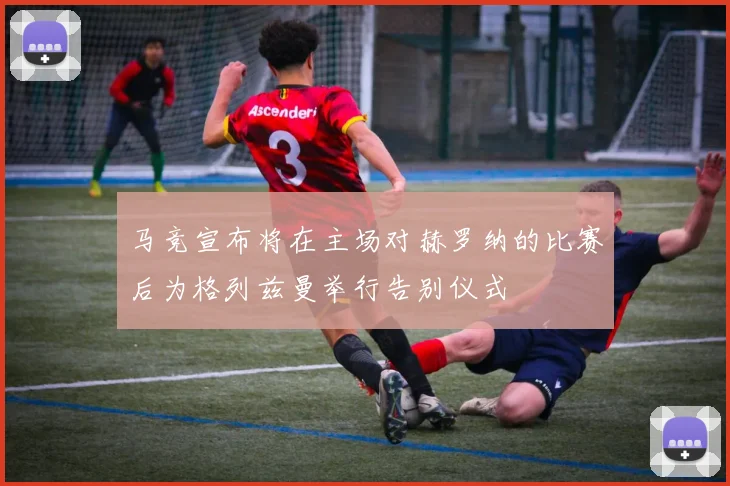 马竞宣布将在主场对赫罗纳的比赛后为格列兹曼举行告别仪式