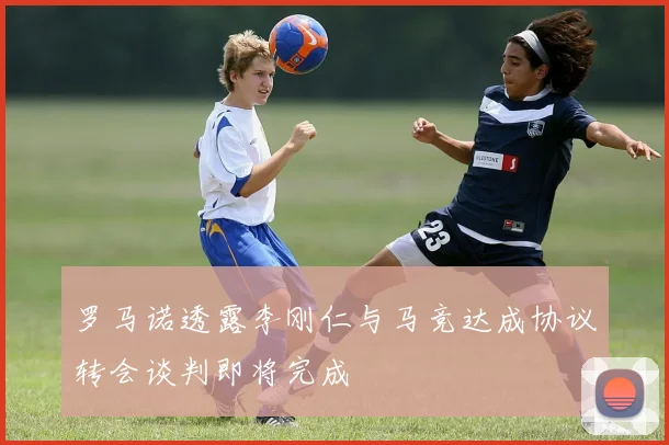罗马诺透露李刚仁与马竞达成协议转会谈判即将完成