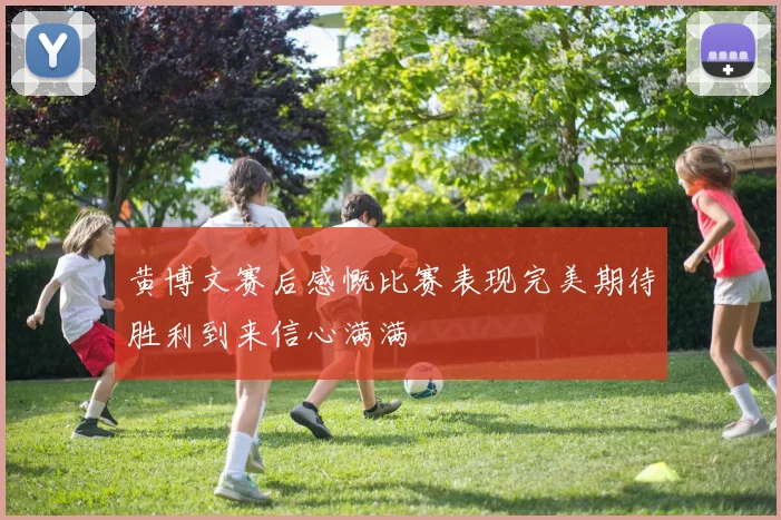 黄博文赛后感慨比赛表现完美期待胜利到来信心满满