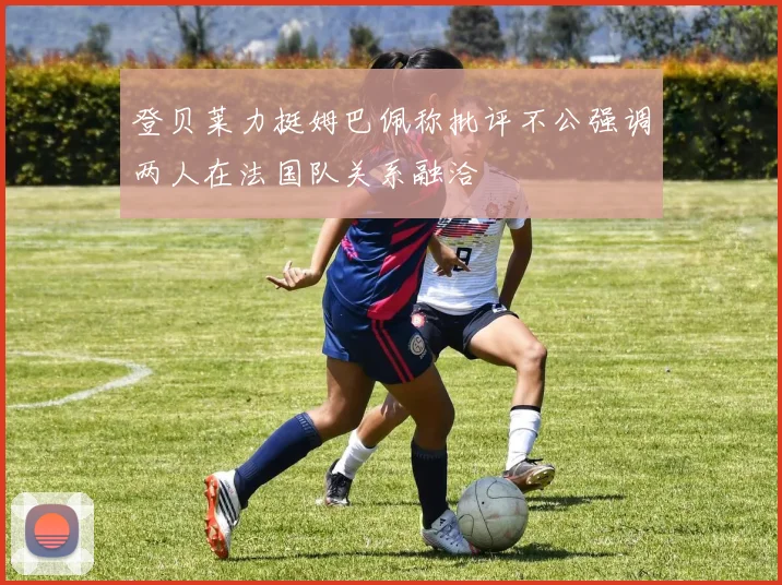 登贝莱力挺姆巴佩称批评不公强调两人在法国队关系融洽