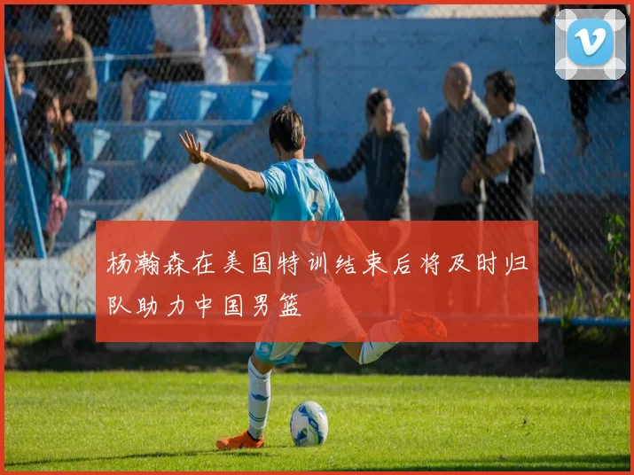 杨瀚森在美国特训结束后将及时归队助力中国男篮