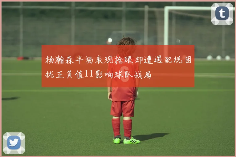 杨瀚森半场表现抢眼却遭遇犯规困扰正负值11影响球队战局