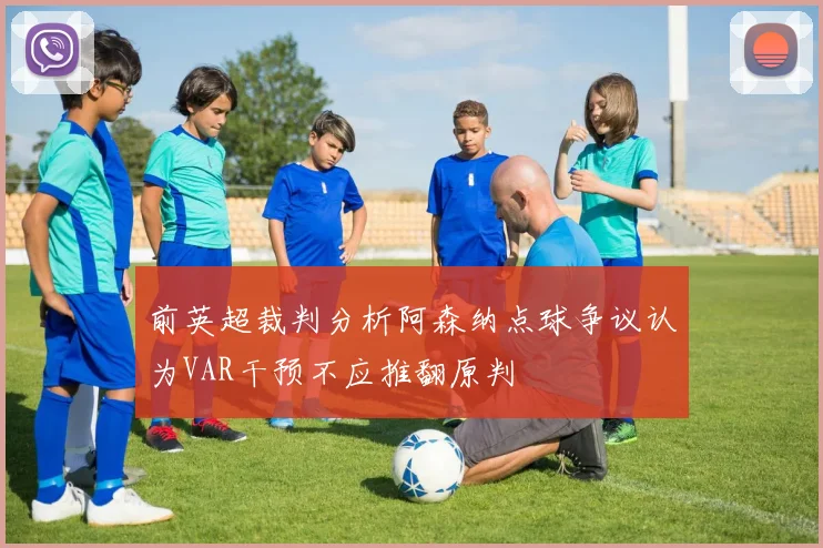 前英超裁判分析阿森纳点球争议认为VAR干预不应推翻原判