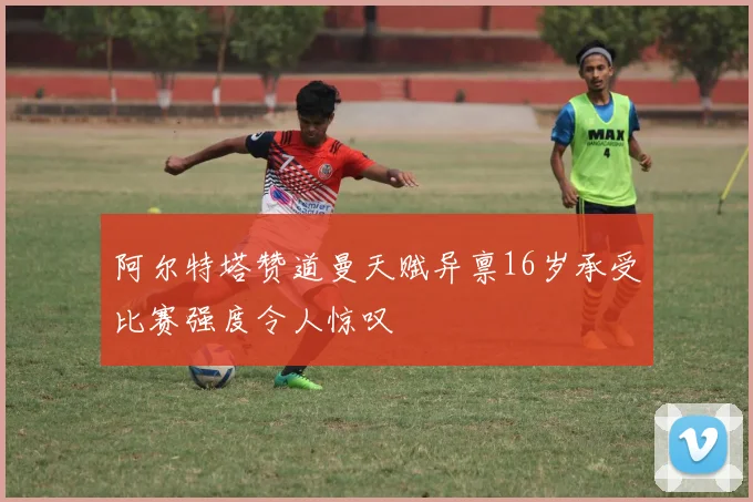 阿尔特塔赞道曼天赋异禀16岁承受比赛强度令人惊叹