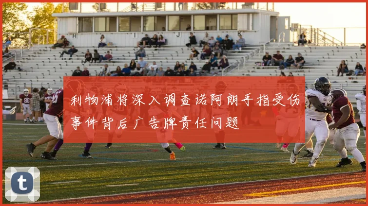 利物浦将深入调查诺阿朗手指受伤事件背后广告牌责任问题