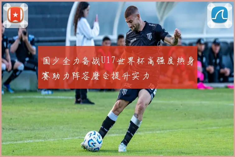 国少全力备战U17世界杯高强度热身赛助力阵容磨合提升实力