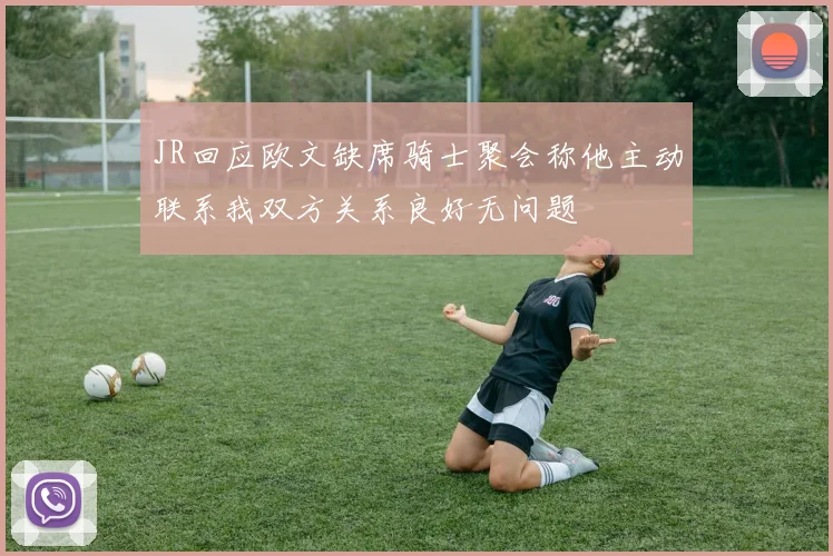JR回应欧文缺席骑士聚会称他主动联系我双方关系良好无问题