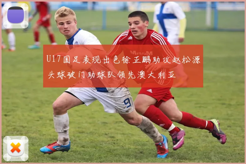 U17国足表现出色徐正鹏助攻赵松源头球破门助球队领先澳大利亚