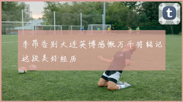 李昂告别大连英博感慨万千将铭记这段美好经历