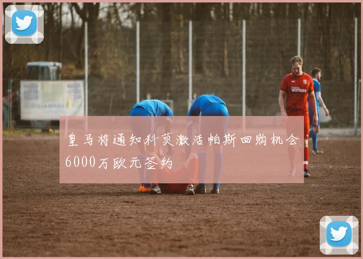 皇马将通知科莫激活帕斯回购机会6000万欧元签约