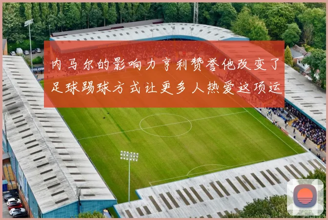 内马尔的影响力亨利赞誉他改变了足球踢球方式让更多人热爱这项运动