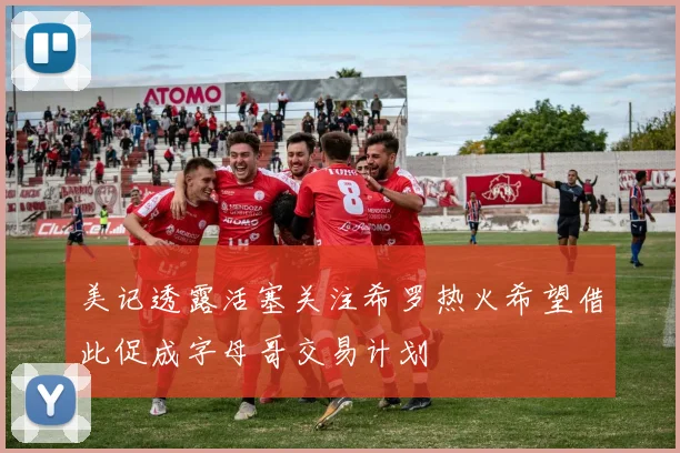 美记透露活塞关注希罗热火希望借此促成字母哥交易计划