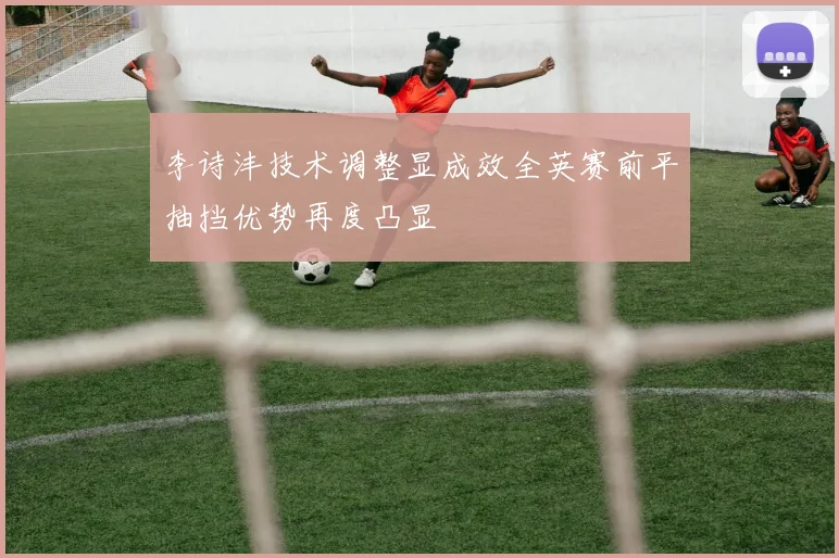 李诗沣技术调整显成效全英赛前平抽挡优势再度凸显