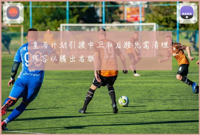 皇马计划引援中卫和后腰先需清理阵容以腾出名额