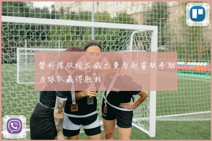 替补席双枪发威杰曼与赵睿联手助力球队赢得胜利