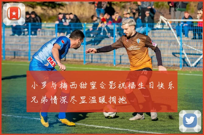 小罗与梅西甜蜜合影祝福生日快乐兄弟情深尽显温暖拥抱