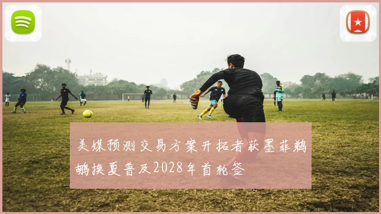 美媒预测交易方案开拓者获墨菲鹈鹕换夏普及2028年首轮签