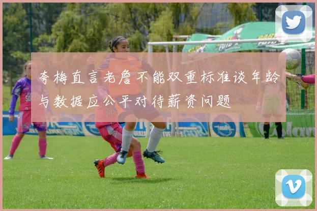 夸梅直言老詹不能双重标准谈年龄与数据应公平对待薪资问题