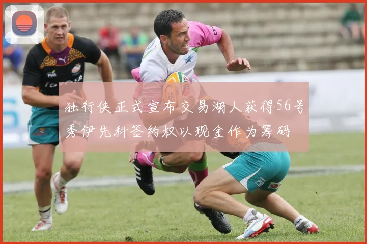 独行侠正式宣布交易湖人获得56号秀伊先科签约权以现金作为筹码
